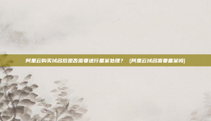 阿里云购买域名后是否需要进行备案处理? (阿里云域名需要备案吗)