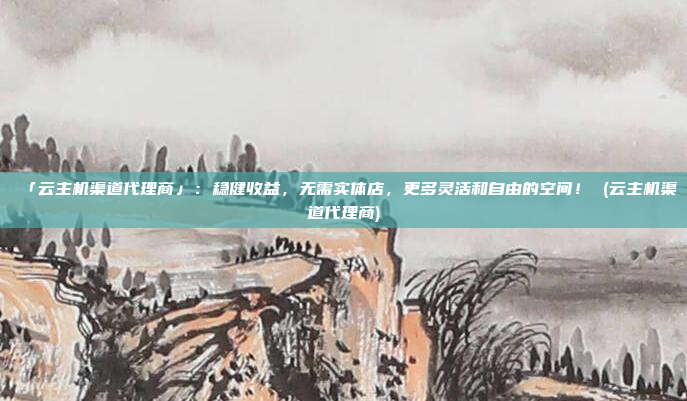 「云主机渠道代理商」：稳健收益，无需实体店，更多灵活和自由的空间！ (云主机渠道代理商)