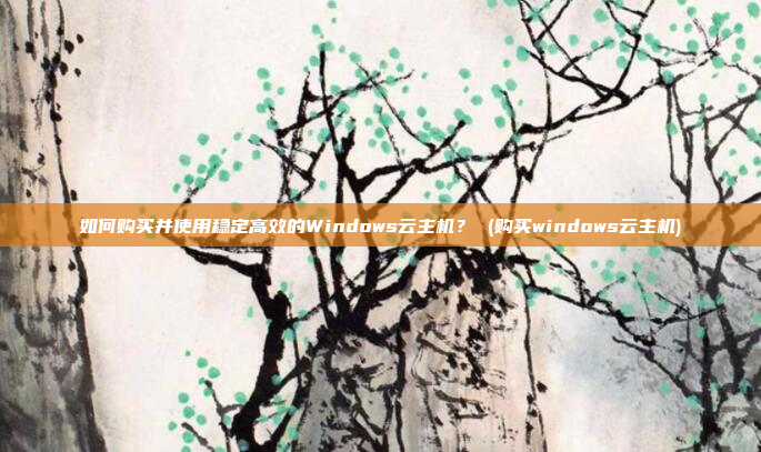 如何购买并使用稳定高效的Windows云主机? (购买windows云主机)