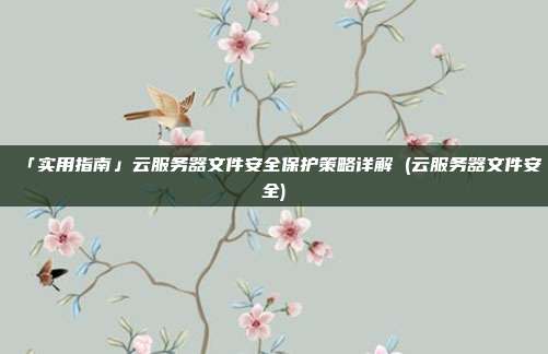 「实用指南」云服务器文件安全保护策略详解 (云服务器文件安全)