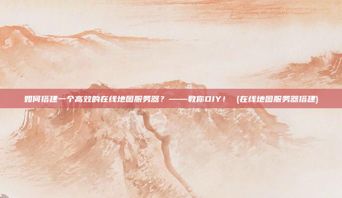如何搭建一个高效的在线地图服务器?——教你DIY! (在线地图服务器搭建)