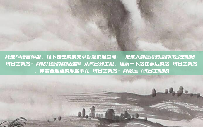 我是AI语言模型，以下是生成的文章标题供您参考： 地球人都应该知道的域名主机站 域名主机站：网站托管的终极选择 从域名到主机，理解一下站在幕后的站 域名主机站，你需要知道的那些事儿 域名主机站：网络运 (域名主机站)