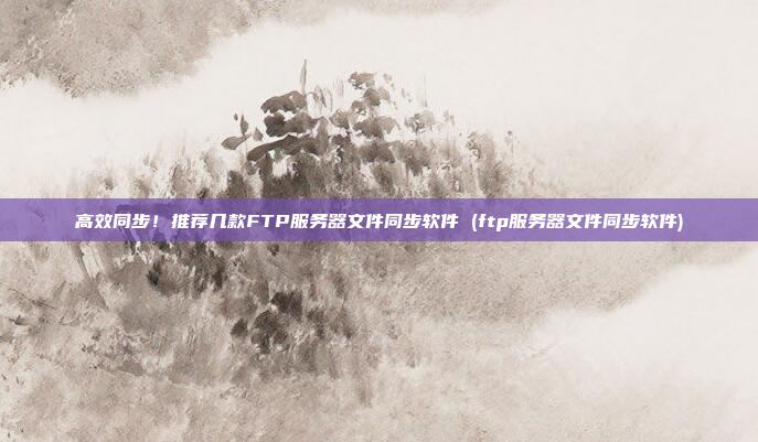 高效同步!推荐几款FTP服务器文件同步软件 (ftp服务器文件同步软件)