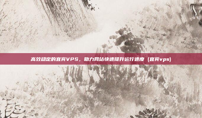 高效稳定的宜宾VPS,助力网站快速提升运行速度 (宜宾vps)