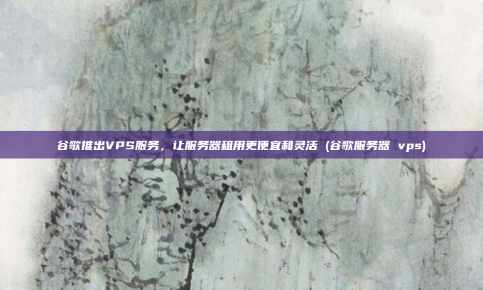 谷歌推出VPS服务,让服务器租用更便宜和灵活 (谷歌服务器 vps)