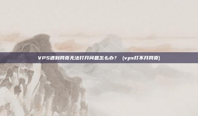 VPS遇到网页无法打开问题怎么办? (vps打不开网页)
