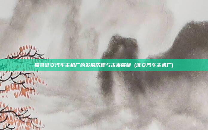探寻淮安汽车主机厂的发展历程与未来展望 (淮安汽车主机厂)