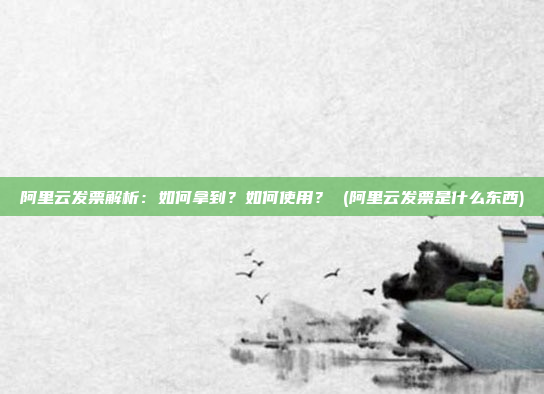 阿里云发票解析:如何拿到?如何使用? (阿里云发票是什么东西)