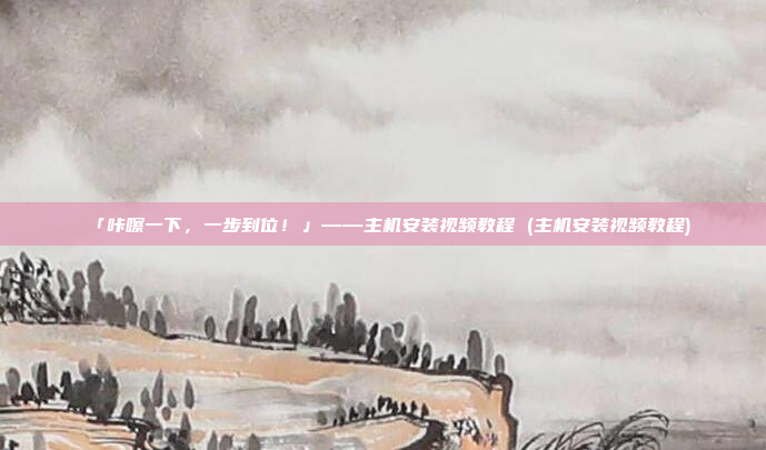 「咔嚓一下,一步到位!」——主机安装视频教程 (主机安装视频教程)