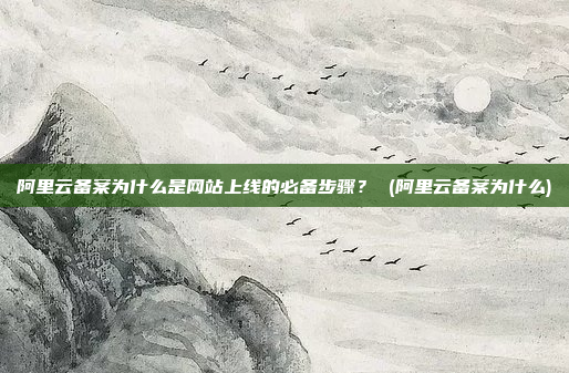 阿里云备案为什么是网站上线的必备步骤? (阿里云备案为什么)