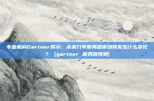 专业机构Gartner揭示:未来几年服务器市场将发生什么变化? (gartner 服务器预测)