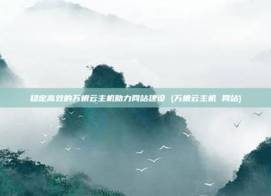 稳定高效的万根云主机助力网站建设 (万根云主机 网站)