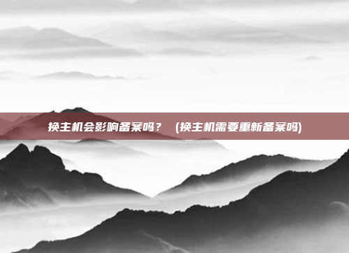 换主机会影响备案吗? (换主机需要重新备案吗)