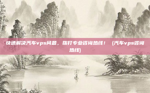 快速解决汽车vps问题,拨打专业咨询热线! (汽车vps咨询热线)