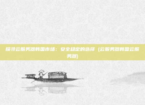 探寻云服务器韩国市场:安全稳定的选择 (云服务器韩国云服务器)