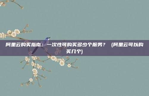 阿里云购买指南:一次性可购买多少个服务? (阿里云可以购买几个)