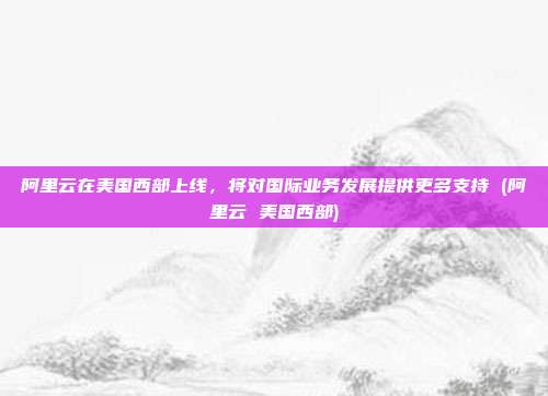 阿里云在美国西部上线,将对国际业务发展提供更多支持 (阿里云 美国西部)