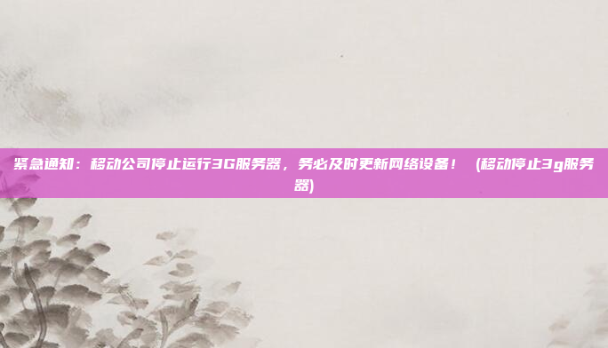 紧急通知：移动公司停止运行3G服务器，务必及时更新网络设备！ (移动停止3g服务器)