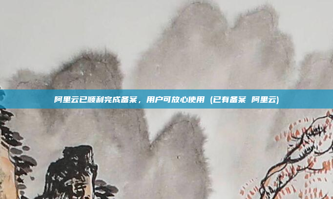 阿里云已顺利完成备案,用户可放心使用 (已有备案 阿里云)