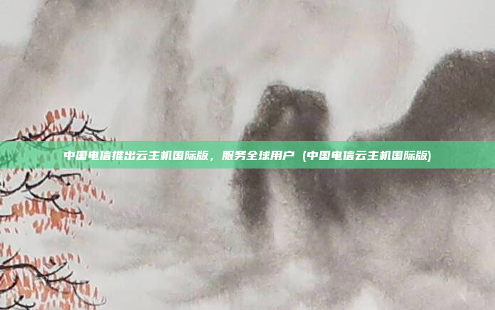 中国电信推出云主机国际版,服务全球用户 (中国电信云主机国际版)