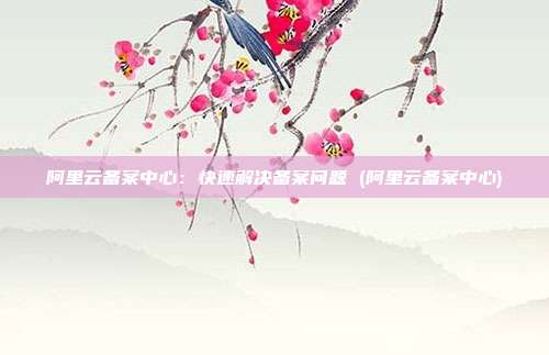 阿里云备案中心:快速解决备案问题 (阿里云备案中心)