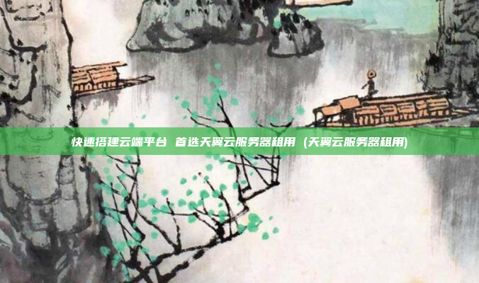 快速搭建云端平台 首选天翼云服务器租用 (天翼云服务器租用)
