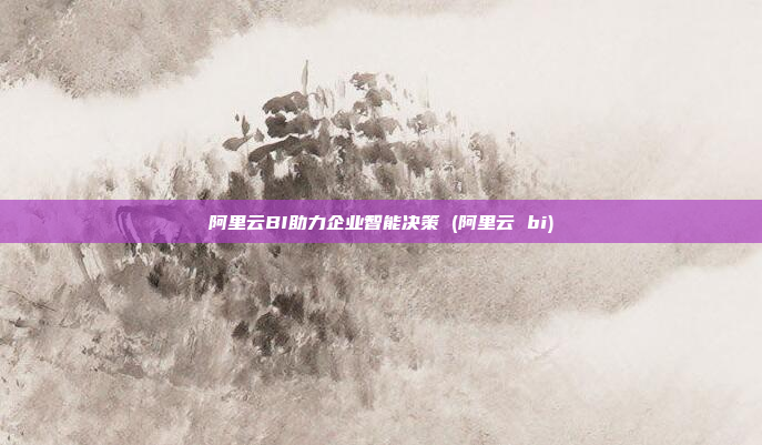 阿里云BI助力企业智能决策 (阿里云 bi)