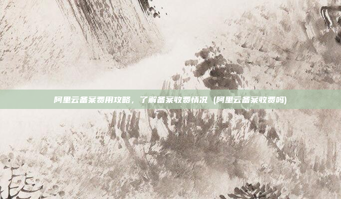 阿里云备案费用攻略,了解备案收费情况 (阿里云备案收费吗)