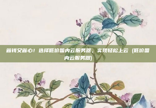 省钱又省心!选择低价国内云服务器,实现轻松上云 (低价国内云服务器)