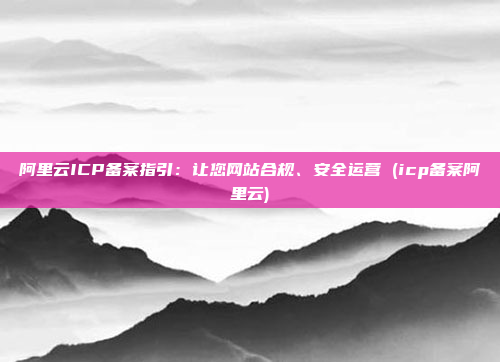 阿里云ICP备案指引:让您网站合规、安全运营 (icp备案阿里云)