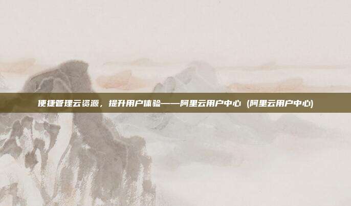 便捷管理云资源,提升用户体验——阿里云用户中心 (阿里云用户中心)