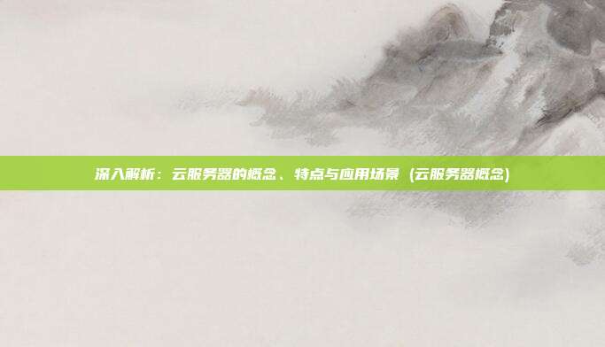 深入解析:云服务器的概念、特点与应用场景 (云服务器概念)