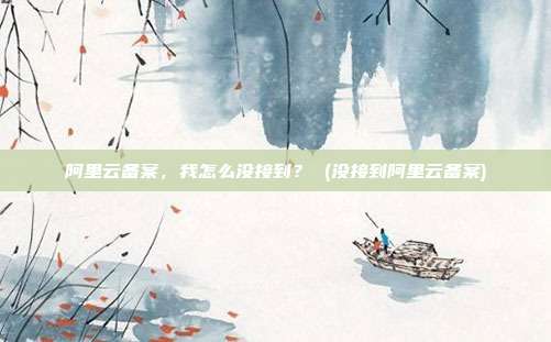 阿里云备案,我怎么没接到? (没接到阿里云备案)