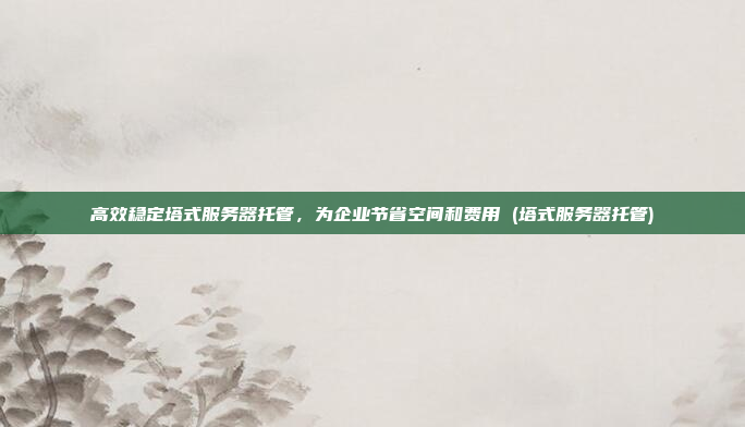 高效稳定塔式服务器托管,为企业节省空间和费用 (塔式服务器托管)