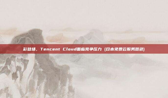 彩登场,Tencent Cloud面临竞争压力 (日本免费云服务器色)