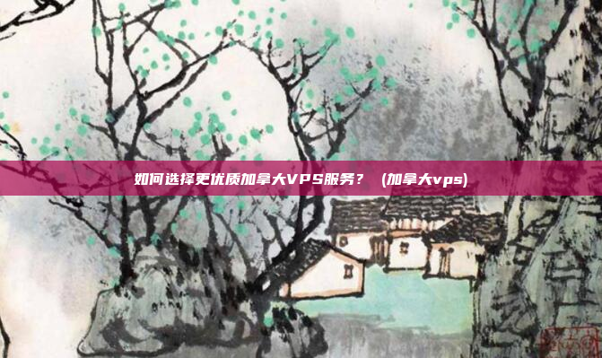 如何选择更优质加拿大VPS服务? (加拿大vps)