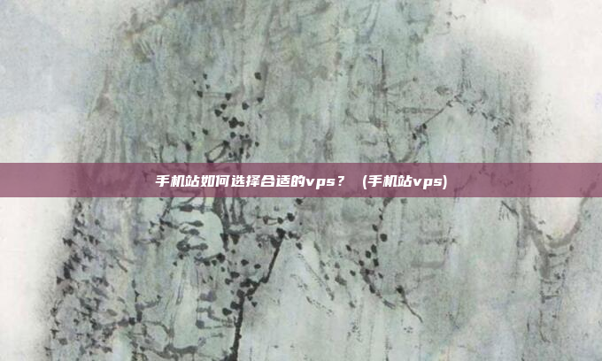 手机站如何选择合适的vps? (手机站vps)