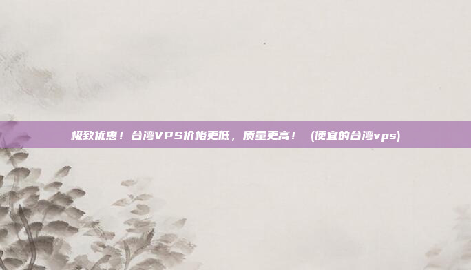 极致优惠!台湾VPS价格更低,质量更高! (便宜的台湾vps)