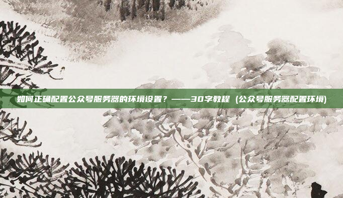 如何正确配置公众号服务器的环境设置?——30字教程 (公众号服务器配置环境)