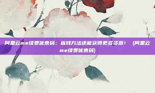 阿里云me续费优惠码：省钱方法还能获得更多资源！ (阿里云me续费优惠码)