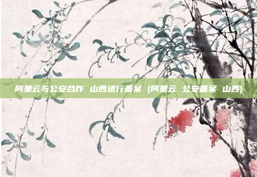 阿里云与公安合作 山西进行备案 (阿里云 公安备案 山西)