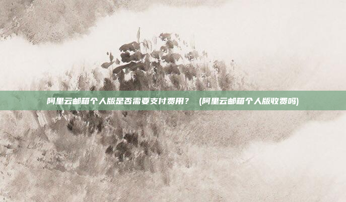 阿里云邮箱个人版是否需要支付费用？ (阿里云邮箱个人版收费吗)