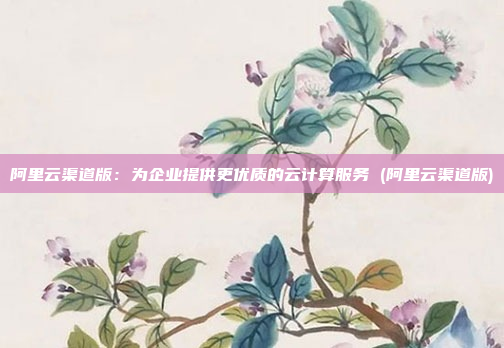 阿里云渠道版:为企业提供更优质的云计算服务 (阿里云渠道版)