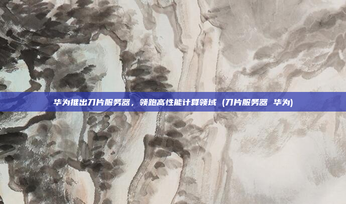 华为推出刀片服务器,领跑高性能计算领域 (刀片服务器 华为)