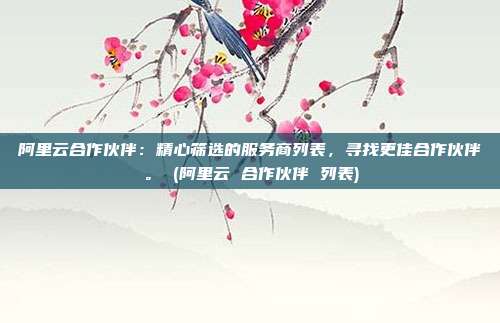 阿里云合作伙伴:精心筛选的服务商列表,寻找更佳合作伙伴。 (阿里云 合作伙伴 列表)