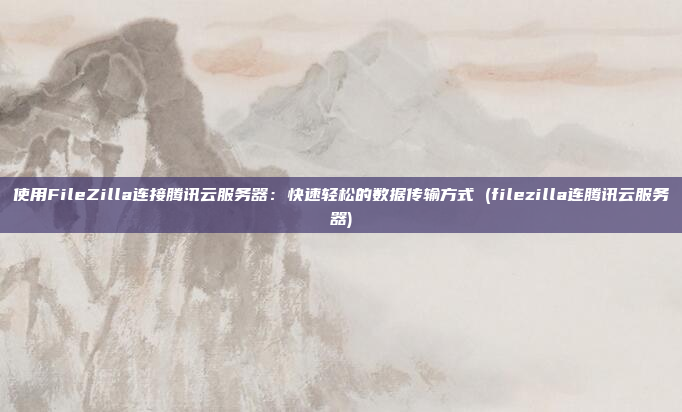 使用FileZilla连接腾讯云服务器:快速轻松的数据传输方式 (filezilla连腾讯云服务器)