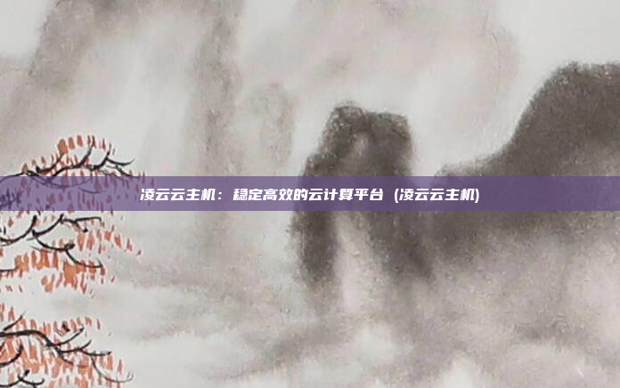 凌云云主机:稳定高效的云计算平台 (凌云云主机)