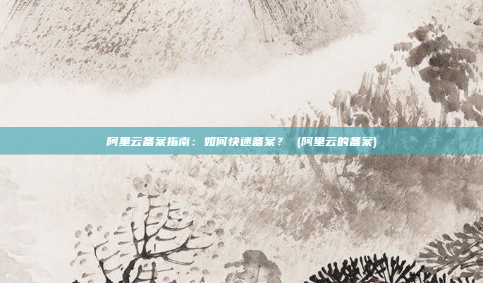 阿里云备案指南：如何快速备案？ (阿里云的备案)