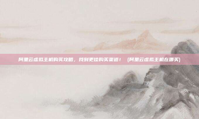 阿里云虚拟主机购买攻略,找到更佳购买渠道! (阿里云虚拟主机在哪买)