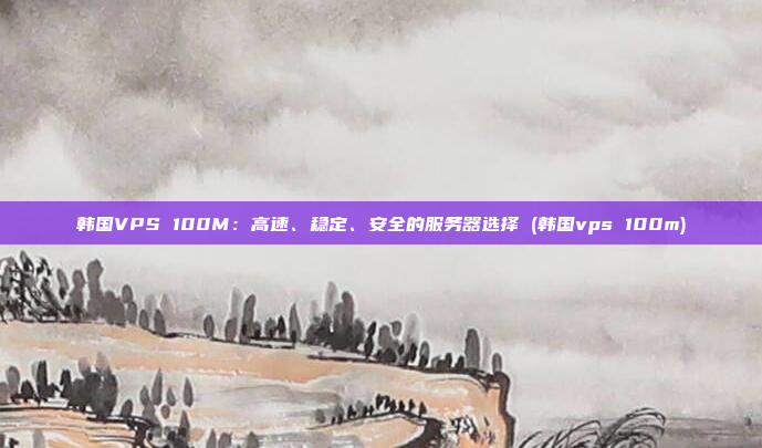 韩国VPS 100M:高速、稳定、安全的服务器选择 (韩国vps 100m)